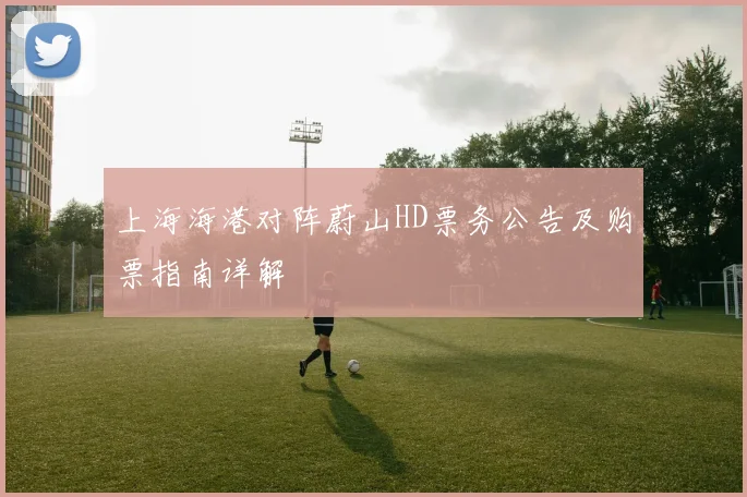 上海海港对阵蔚山HD票务公告及购票指南详解
