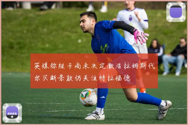 英媒称纽卡尚未决定激活拉姆斯代尔买断条款仍关注特拉福德