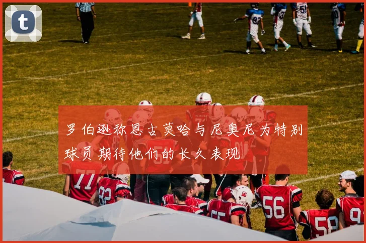 罗伯逊称恩古莫哈与尼奥尼为特别球员期待他们的长久表现
