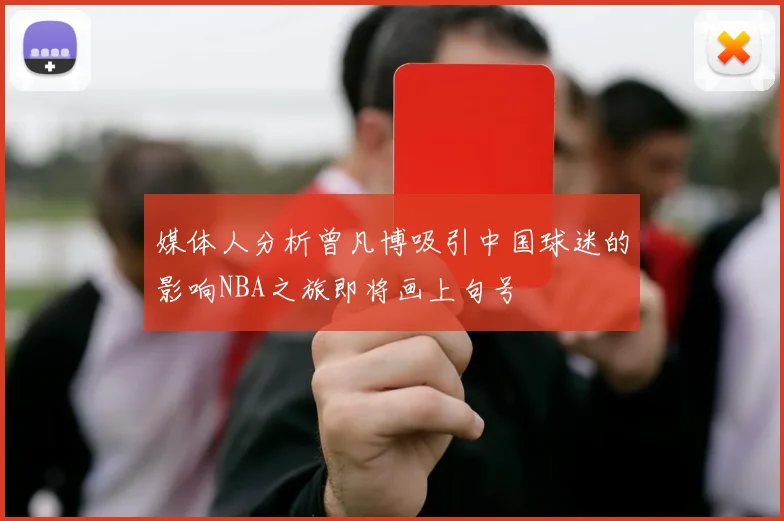 媒体人分析曾凡博吸引中国球迷的影响NBA之旅即将画上句号