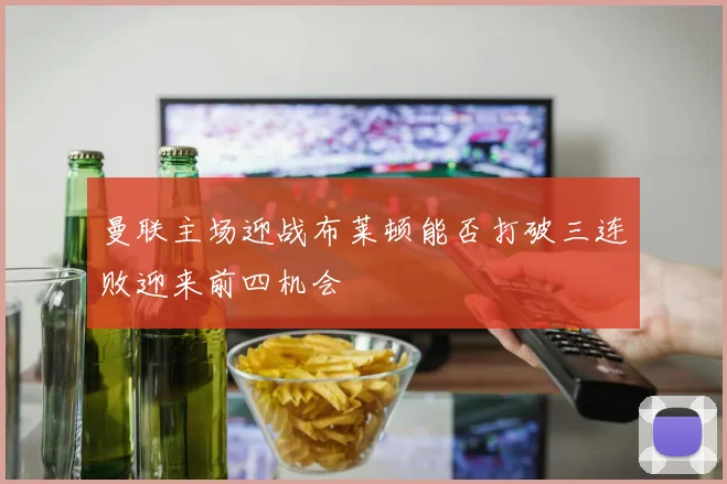 曼联主场迎战布莱顿能否打破三连败迎来前四机会