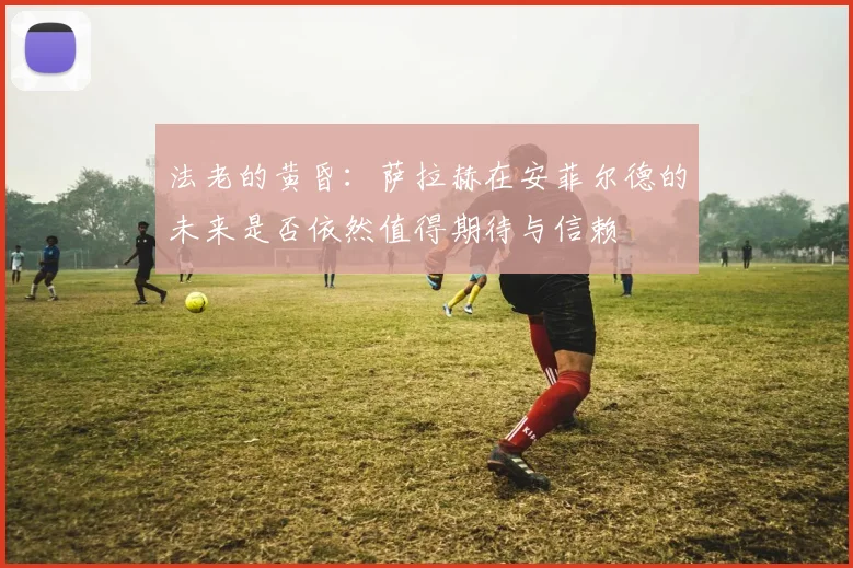 法老的黄昏：萨拉赫在安菲尔德的未来是否依然值得期待与信赖