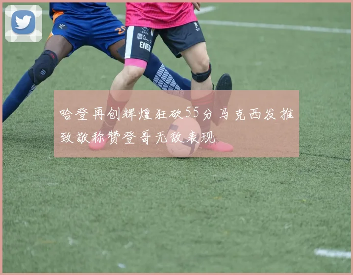 哈登再创辉煌狂砍55分马克西发推致敬称赞登哥无敌表现