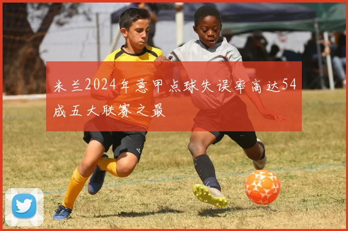米兰2024年意甲点球失误率高达54成五大联赛之最