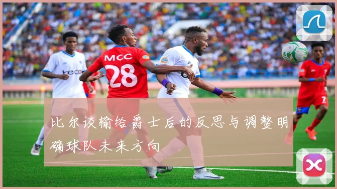 比尔谈输给爵士后的反思与调整明确球队未来方向