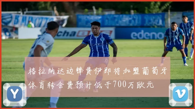 格拉纳达边锋费伊即将加盟葡萄牙体育转会费预计低于700万欧元