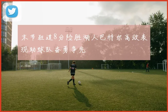 末节狂追8分险胜湖人巴特尔高效表现助球队奋勇争先