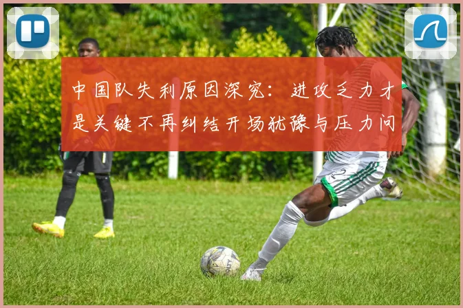 中国队失利原因深究：进攻乏力才是关键不再纠结开场犹豫与压力问题