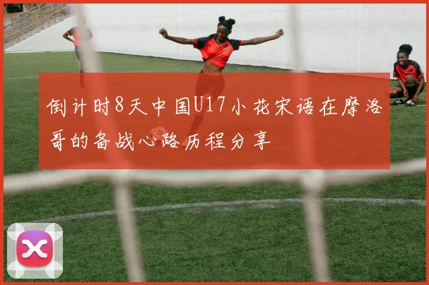 倒计时8天中国U17小花宋语在摩洛哥的备战心路历程分享