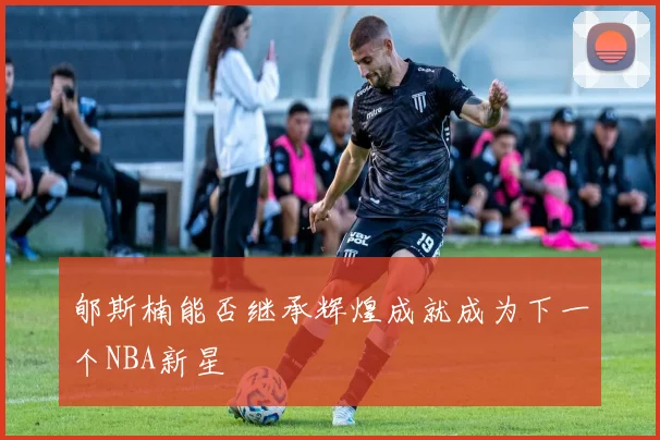 郇斯楠能否继承辉煌成就成为下一个NBA新星