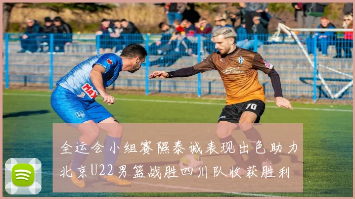 全运会小组赛隰泰诚表现出色助力北京U22男篮战胜四川队收获胜利