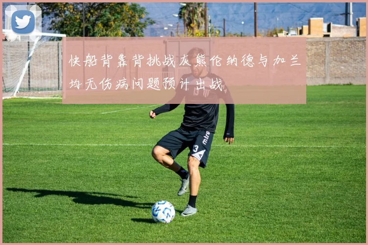 快船背靠背挑战灰熊伦纳德与加兰均无伤病问题预计出战
