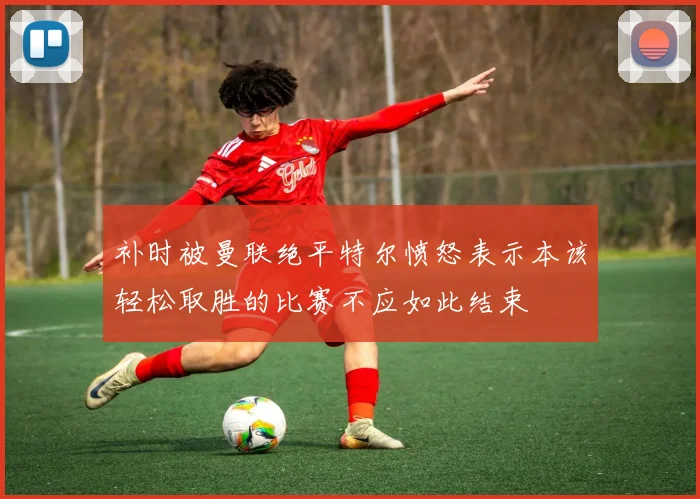 补时被曼联绝平特尔愤怒表示本该轻松取胜的比赛不应如此结束