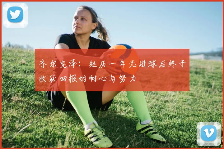 齐尔克泽：经历一年无进球后终于收获回报的耐心与努力