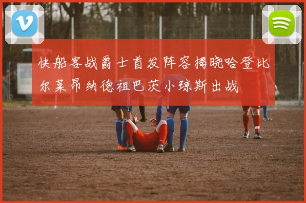 快船客战爵士首发阵容揭晓哈登比尔莱昂纳德祖巴茨小琼斯出战