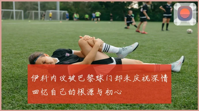 伊科内攻破巴黎球门却未庆祝深情回忆自己的根源与初心