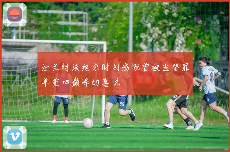 杜兰特谈绝杀时刻感慨曾被当替罪羊重回巅峰的喜悦